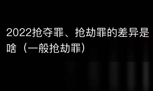 2022抢夺罪、抢劫罪的差异是啥（一般抢劫罪）