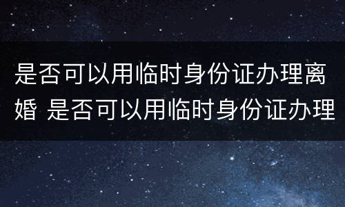 是否可以用临时身份证办理离婚 是否可以用临时身份证办理离婚证