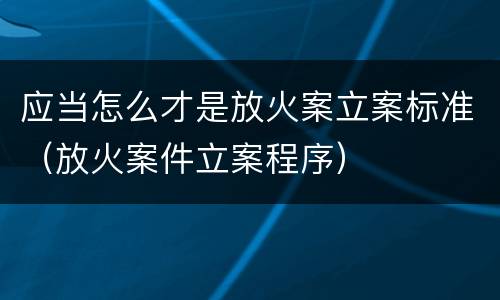 应当怎么才是放火案立案标准（放火案件立案程序）