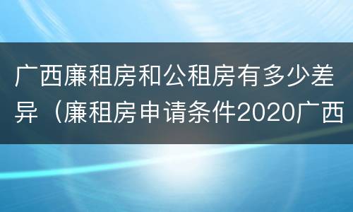 广西廉租房和公租房有多少差异（廉租房申请条件2020广西）