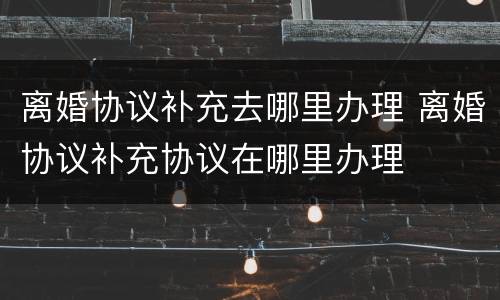 离婚协议补充去哪里办理 离婚协议补充协议在哪里办理