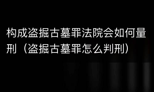 构成盗掘古墓罪法院会如何量刑（盗掘古墓罪怎么判刑）