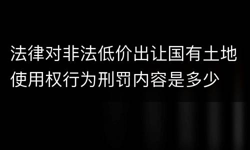 法律对非法低价出让国有土地使用权行为刑罚内容是多少