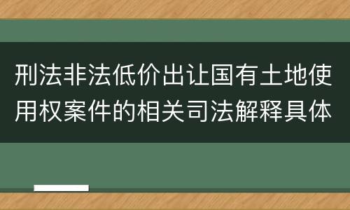 刑法非法低价出让国有土地使用权案件的相关司法解释具体是什么重要内容