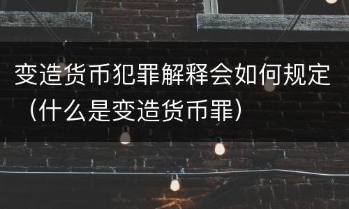 变造货币犯罪解释会如何规定（什么是变造货币罪）