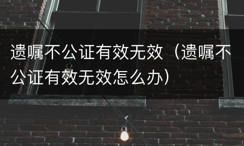 遗嘱不公证有效无效（遗嘱不公证有效无效怎么办）