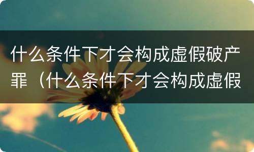 什么条件下才会构成虚假破产罪（什么条件下才会构成虚假破产罪呢）