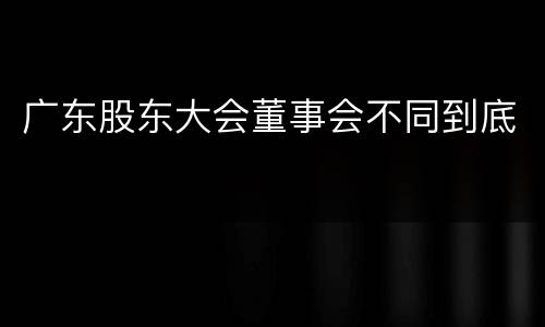 广东股东大会董事会不同到底