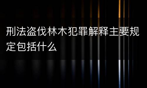 刑法盗伐林木犯罪解释主要规定包括什么