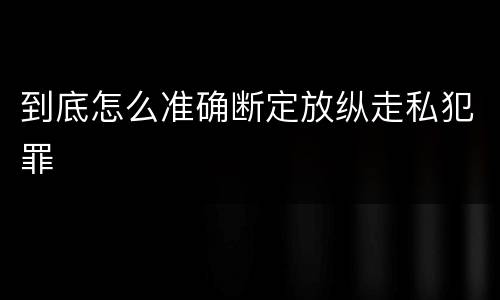 到底怎么准确断定放纵走私犯罪