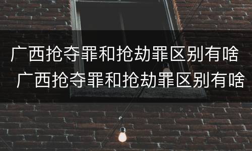 广西抢夺罪和抢劫罪区别有啥 广西抢夺罪和抢劫罪区别有啥不一样