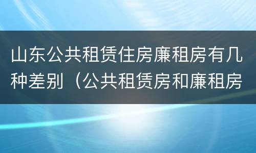 山东公共租赁住房廉租房有几种差别（公共租赁房和廉租房）