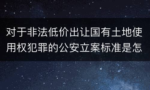 对于非法低价出让国有土地使用权犯罪的公安立案标准是怎样的