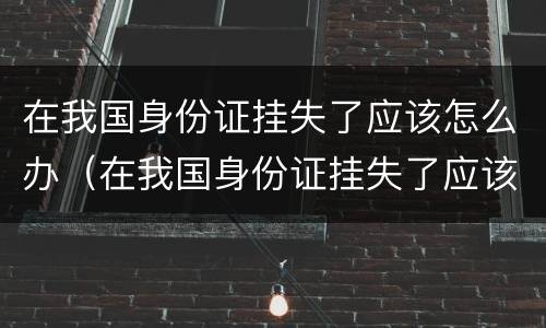 在我国身份证挂失了应该怎么办（在我国身份证挂失了应该怎么办理）