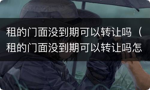 租的门面没到期可以转让吗（租的门面没到期可以转让吗怎么办）