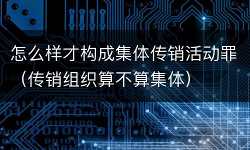 怎么样才构成集体传销活动罪（传销组织算不算集体）