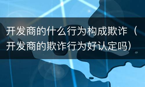 开发商的什么行为构成欺诈（开发商的欺诈行为好认定吗）