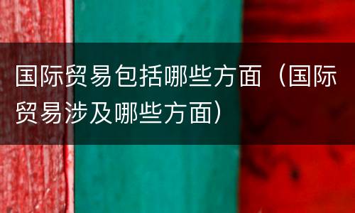国际贸易包括哪些方面（国际贸易涉及哪些方面）