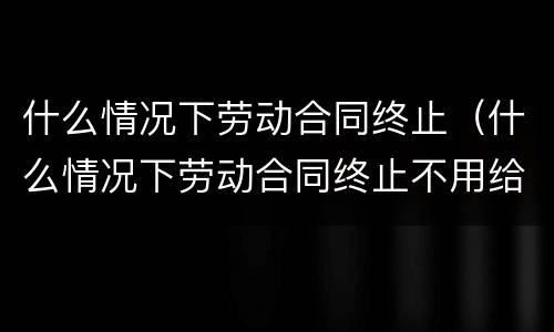 什么情况下劳动合同终止（什么情况下劳动合同终止不用给补偿金）