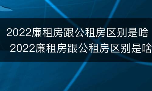 2022廉租房跟公租房区别是啥 2022廉租房跟公租房区别是啥呀