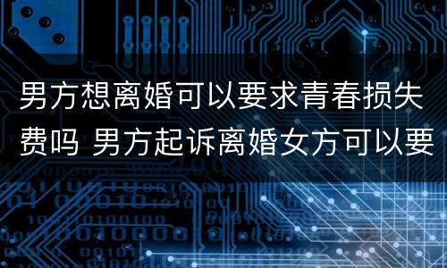男方想离婚可以要求青春损失费吗 男方起诉离婚女方可以要青春费吗