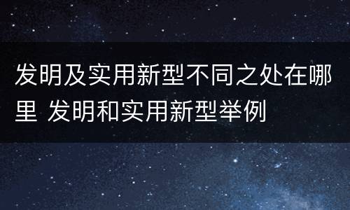 发明及实用新型不同之处在哪里 发明和实用新型举例