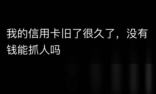 我的信用卡旧了很久了，没有钱能抓人吗