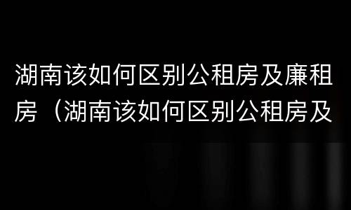 湖南该如何区别公租房及廉租房（湖南该如何区别公租房及廉租房呢）
