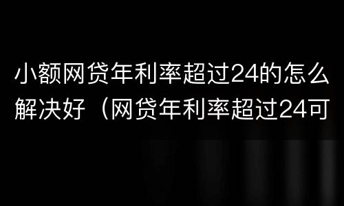小额网贷年利率超过24的怎么解决好（网贷年利率超过24可以只还本金吗?）
