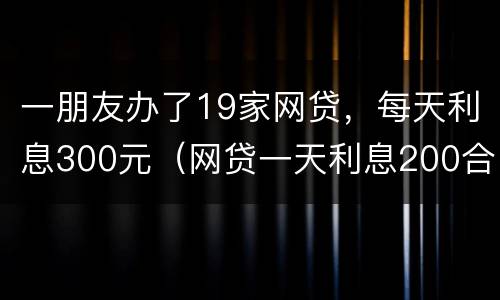 一朋友办了19家网贷，每天利息300元（网贷一天利息200合法吗）