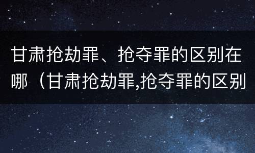 甘肃抢劫罪、抢夺罪的区别在哪(甘肃抢劫罪,抢夺罪的区别在哪里)