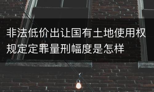 非法低价出让国有土地使用权规定定罪量刑幅度是怎样