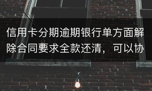 信用卡分期逾期银行单方面解除合同要求全款还清，可以协商在分期嘛