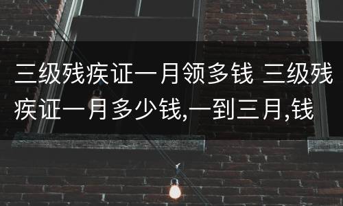 三级残疾证一月领多钱 三级残疾证一月多少钱,一到三月,钱到了吗