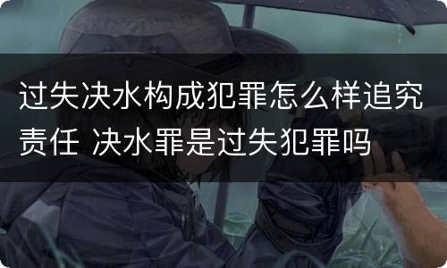 过失决水构成犯罪怎么样追究责任 决水罪是过失犯罪吗