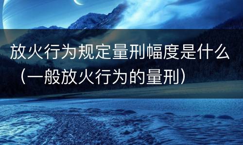 放火行为规定量刑幅度是什么（一般放火行为的量刑）