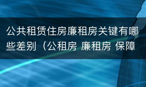 公共租赁住房廉租房关键有哪些差别（公租房 廉租房 保障性住房区别）