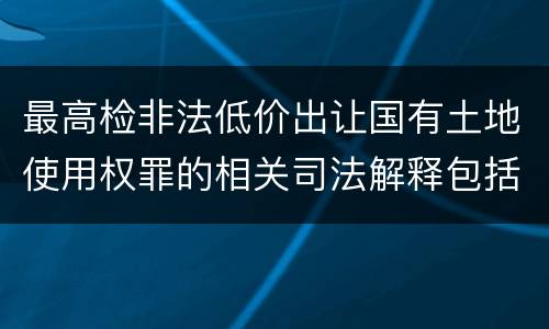 最高检非法低价出让国有土地使用权罪的相关司法解释包括哪些内容