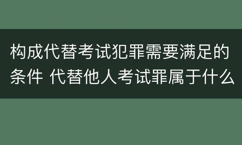 构成代替考试犯罪需要满足的条件 代替他人考试罪属于什么类犯罪