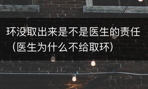 环没取出来是不是医生的责任（医生为什么不给取环）