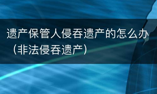 遗产保管人侵吞遗产的怎么办（非法侵吞遗产）