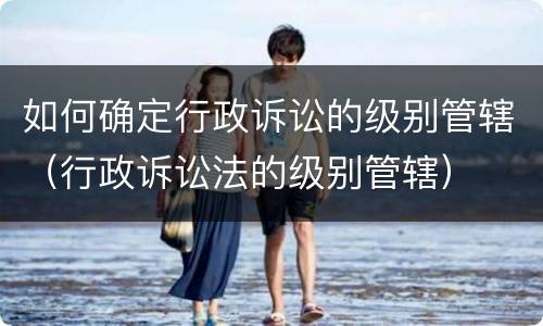 如何确定行政诉讼的级别管辖（行政诉讼法的级别管辖）