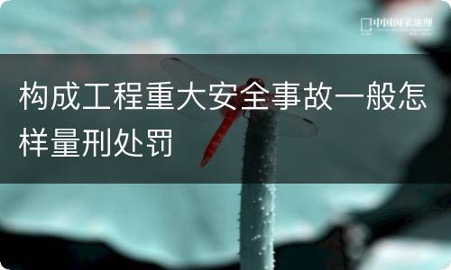 构成工程重大安全事故一般怎样量刑处罚