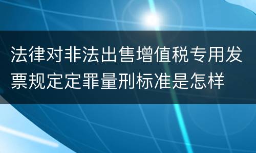 法律对非法出售增值税专用发票规定定罪量刑标准是怎样