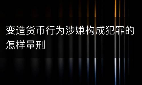变造货币行为涉嫌构成犯罪的怎样量刑
