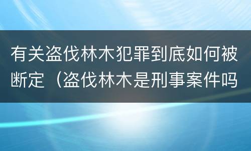 有关盗伐林木犯罪到底如何被断定（盗伐林木是刑事案件吗）