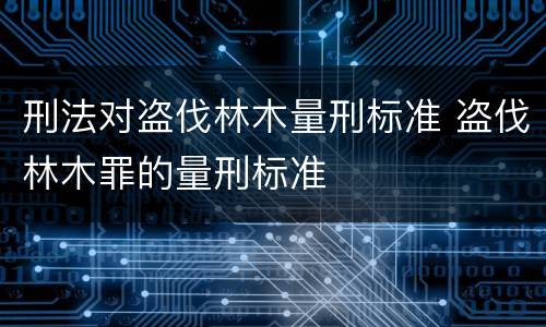 刑法对盗伐林木量刑标准 盗伐林木罪的量刑标准