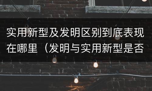 实用新型及发明区别到底表现在哪里（发明与实用新型是否具有实用性）