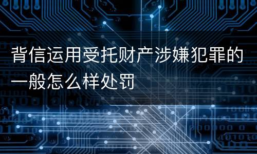 背信运用受托财产涉嫌犯罪的一般怎么样处罚