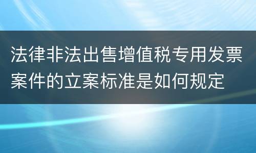 法律非法出售增值税专用发票案件的立案标准是如何规定